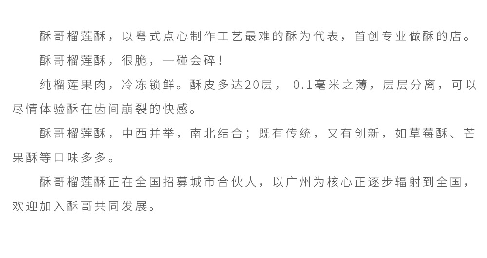 酥哥榴莲酥，以粤式点心制作工艺最难的酥为代表，首创专业做酥的店。酥哥榴莲酥，很脆，一碰会碎！纯榴莲果肉，冷冻锁鲜。酥皮多达20层， 0.1毫米之薄，层层分离，可以尽情体验酥在齿间崩裂的快感。酥哥榴莲酥，中西并举，南北结合；既有传统，又有创新，如草莓酥、芒果酥等口味多多。酥哥榴莲酥正在全国招募城市合伙人，以广州为核心正逐步辐射到全国，欢迎加入酥哥共同发展。