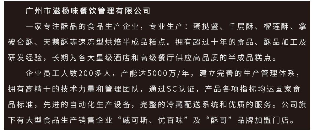 　　广州市滋杨味餐饮管理有限公司
　　一家专注酥品的食品生产企业，专业生产：蛋挞盏、千层酥、榴莲酥、拿破仑酥、天鹅酥等速冻型烘焙半成品糕点。拥有超过十年的食品、酥品加工及研发经验，长期为各大星级酒店和高级餐厅供应高品质的半成品糕点。　　企业员工人数200多人，产能达5000万/年，建立完善的生产管理体系，拥有高精干的技术力量和管理团队，通过SC认证，产品各项指标均达国家食品标准，先进的自动化生产设备，完整的冷藏配送系统和优质的服务。公司旗下有大型食品生产销售企业“威可斯、优百味”及“酥哥”品牌加盟门店。